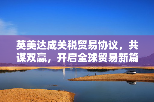 英美达成关税贸易协议，共谋双赢，开启全球贸易新篇章