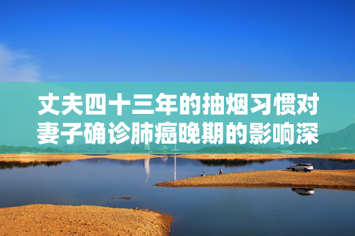 丈夫四十三年的抽烟习惯对妻子确诊肺癌晚期的影响深度思考