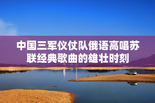 中国三军仪仗队俄语高唱苏联经典歌曲的雄壮时刻
