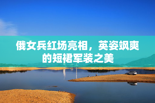 俄女兵红场亮相，英姿飒爽的短裙军装之美
