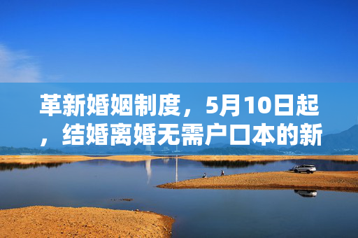 革新婚姻制度，5月10日起，结婚离婚无需户口本的新篇章开启