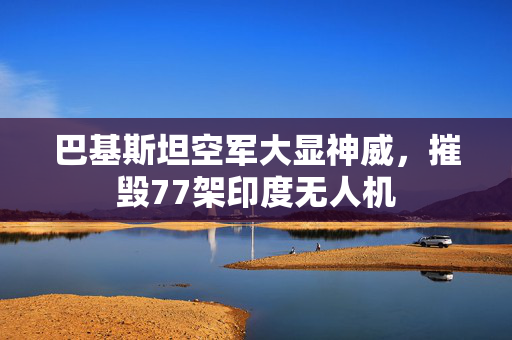 巴基斯坦空军大显神威，摧毁77架印度无人机