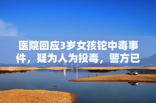 医院回应3岁女孩铊中毒事件，疑为人为投毒，警方已展开调查