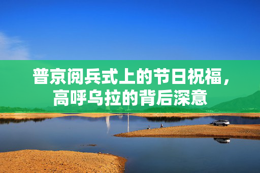 普京阅兵式上的节日祝福，高呼乌拉的背后深意