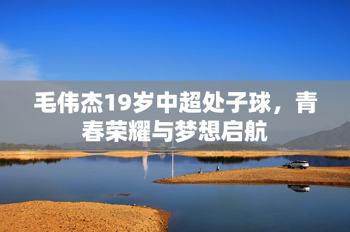 毛伟杰19岁中超处子球，青春荣耀与梦想启航