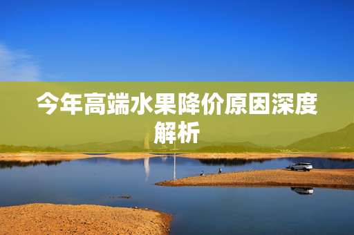 今年高端水果降价原因深度解析