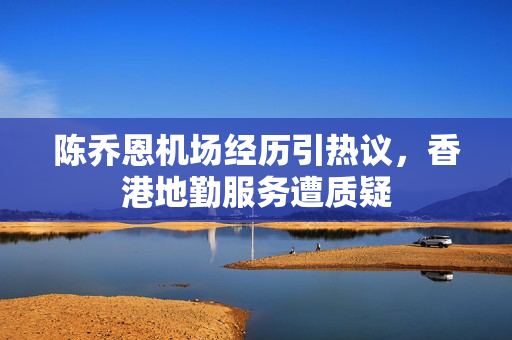 陈乔恩机场经历引热议，香港地勤服务遭质疑