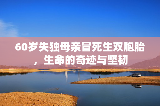60岁失独母亲冒死生双胞胎，生命的奇迹与坚韧