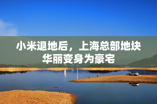 小米退地后，上海总部地块华丽变身为豪宅