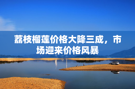 荔枝榴莲价格大降三成，市场迎来价格风暴
