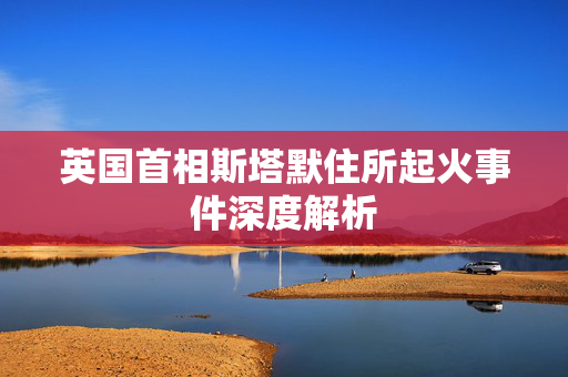 英国首相斯塔默住所起火事件深度解析