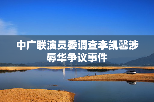 中广联演员委调查李凯馨涉辱华争议事件
