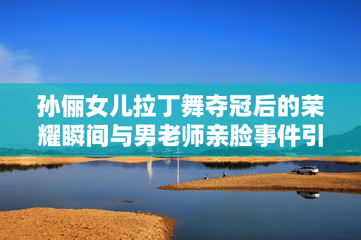 孙俪女儿拉丁舞夺冠后的荣耀瞬间与男老师亲脸事件引发的思考