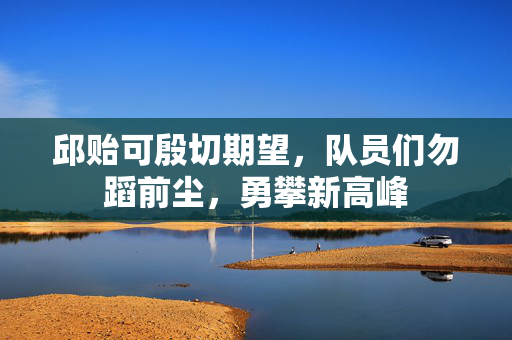 邱贻可殷切期望，队员们勿蹈前尘，勇攀新高峰