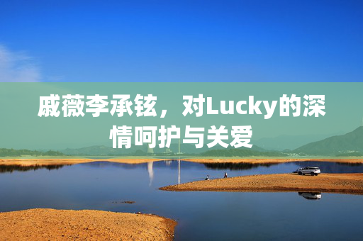 戚薇李承铉，对Lucky的深情呵护与关爱
