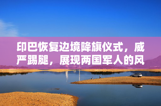 印巴恢复边境降旗仪式，威严踢腿，展现两国军人的风采