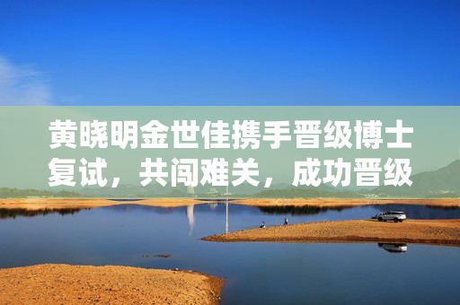 黄晓明金世佳携手晋级博士复试，共闯难关，成功晋级