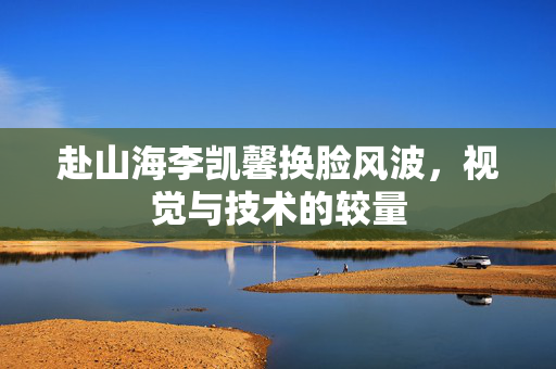 赴山海李凯馨换脸风波，视觉与技术的较量
