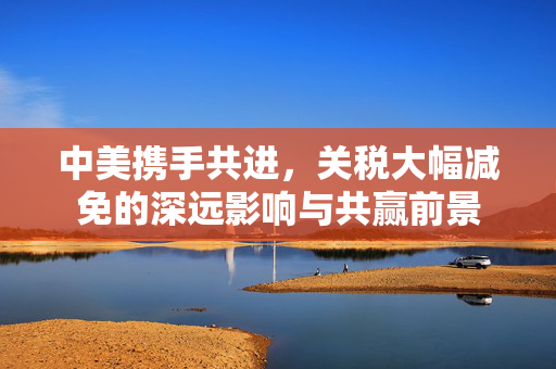 中美携手共进，关税大幅减免的深远影响与共赢前景