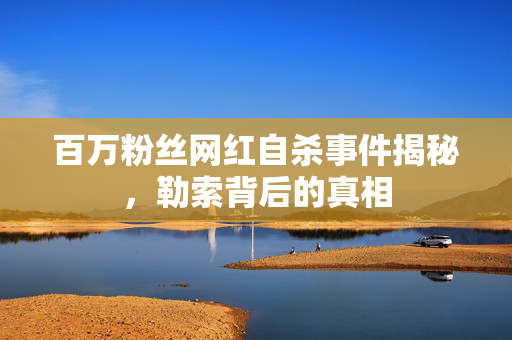 百万粉丝网红自杀事件揭秘，勒索背后的真相