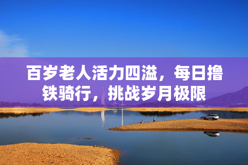 百岁老人活力四溢，每日撸铁骑行，挑战岁月极限