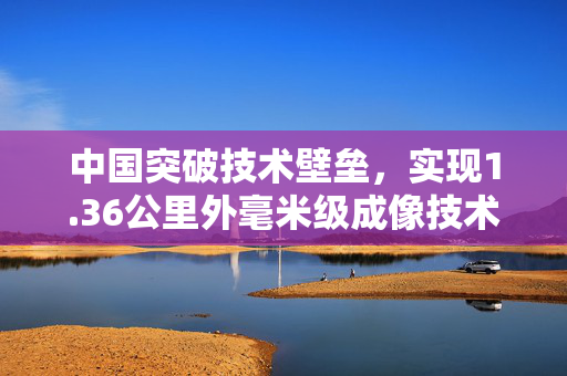中国突破技术壁垒，实现1.36公里外毫米级成像技术