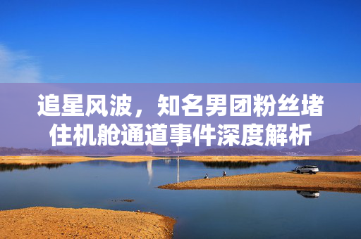 追星风波，知名男团粉丝堵住机舱通道事件深度解析