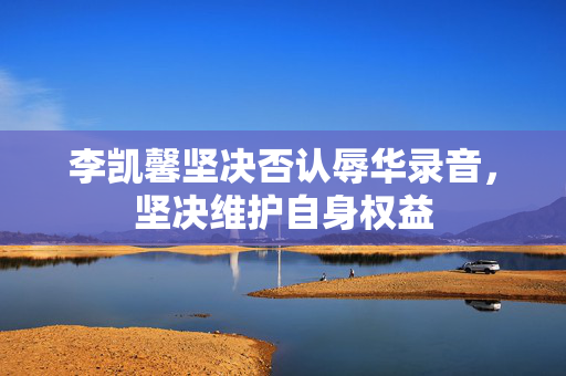 李凯馨坚决否认辱华录音，坚决维护自身权益