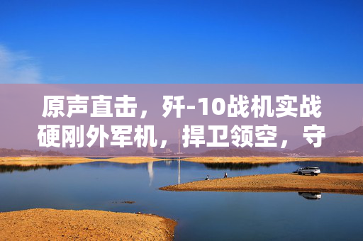 原声直击，歼-10战机实战硬刚外军机，捍卫领空，守护国家安全
