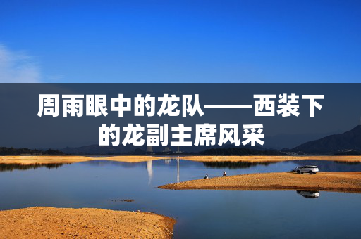 周雨眼中的龙队——西装下的龙副主席风采