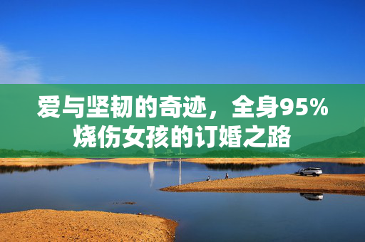 爱与坚韧的奇迹，全身95%烧伤女孩的订婚之路