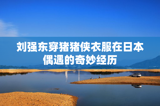 刘强东穿猪猪侠衣服在日本偶遇的奇妙经历
