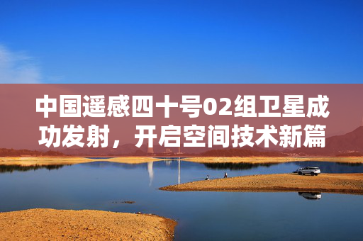 中国遥感四十号02组卫星成功发射，开启空间技术新篇章