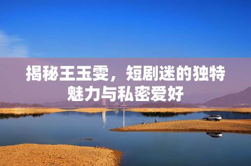 揭秘王玉雯，短剧迷的独特魅力与私密爱好