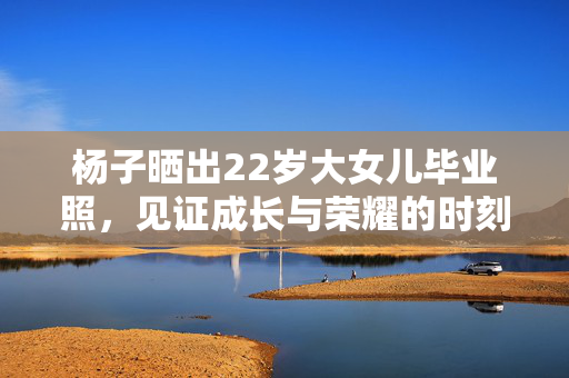 杨子晒出22岁大女儿毕业照，见证成长与荣耀的时刻
