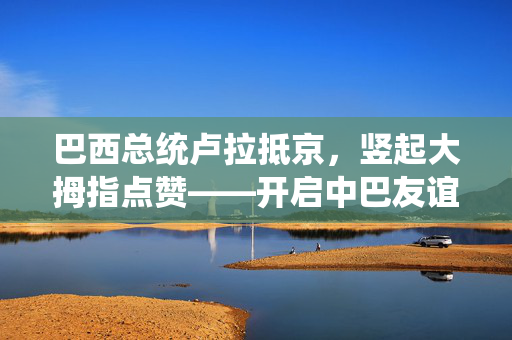 巴西总统卢拉抵京，竖起大拇指点赞——开启中巴友谊崭新篇章