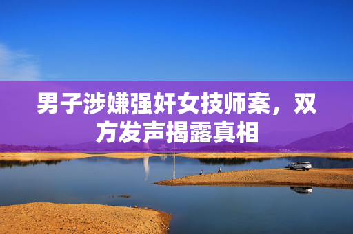 男子涉嫌强奸女技师案，双方发声揭露真相