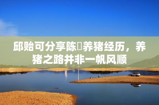 邱贻可分享陈玘养猪经历，养猪之路并非一帆风顺