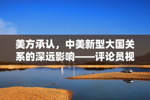 美方承认，中美新型大国关系的深远影响——评论员视角解读