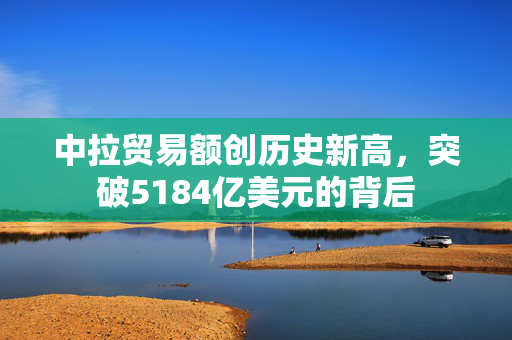 中拉贸易额创历史新高，突破5184亿美元的背后