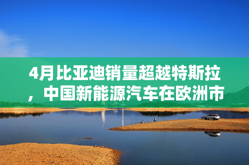 4月比亚迪销量超越特斯拉，中国新能源汽车在欧洲市场崭露头角