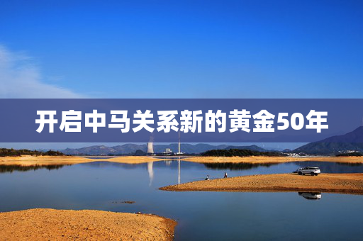 开启中马关系新的黄金50年