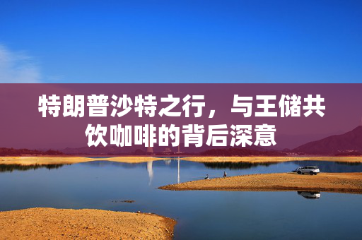 特朗普沙特之行，与王储共饮咖啡的背后深意