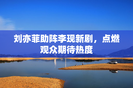 刘亦菲助阵李现新剧，点燃观众期待热度