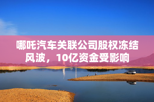 哪吒汽车关联公司股权冻结风波，10亿资金受影响