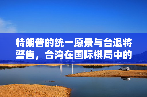 特朗普的统一愿景与台退将警告，台湾在国际棋局中的关键角色