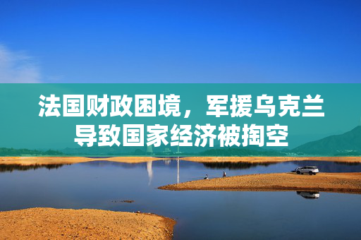 法国财政困境，军援乌克兰导致国家经济被掏空