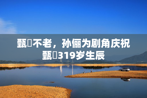 甄嬛不老，孙俪为剧角庆祝甄嬛319岁生辰