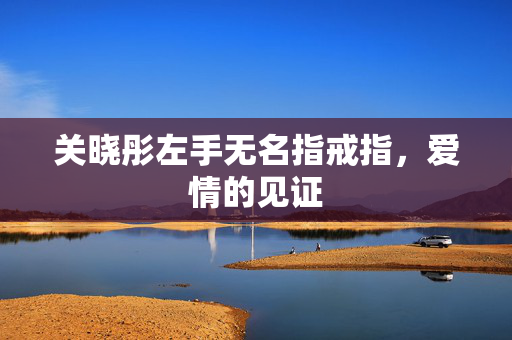 关晓彤左手无名指戒指，爱情的见证
