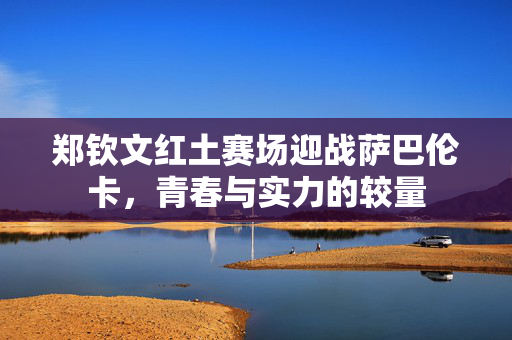郑钦文红土赛场迎战萨巴伦卡，青春与实力的较量